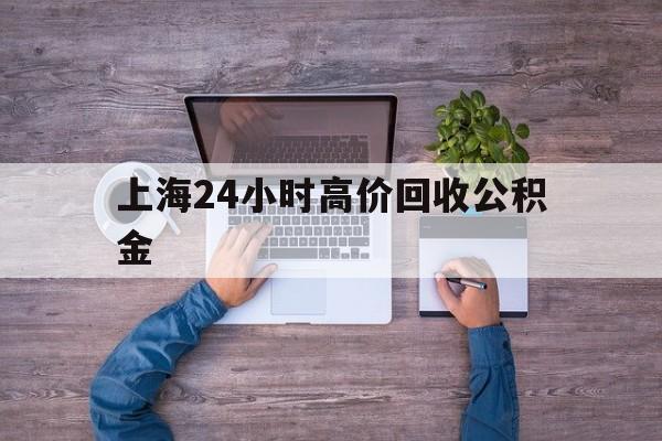 最新上海24小时高价回收公积金方法分析(最方便真实的日土上海24小时高价回收公积金电话方法)