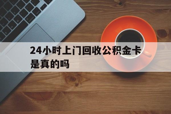 最新24小时上门回收公积金卡是真的吗方法分析(最方便真实的日土24小时上门回收公积金卡是真的吗安全吗方法)